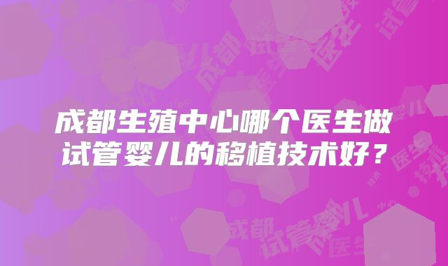 成都生殖中心哪个医生做试管婴儿的移植技术好？