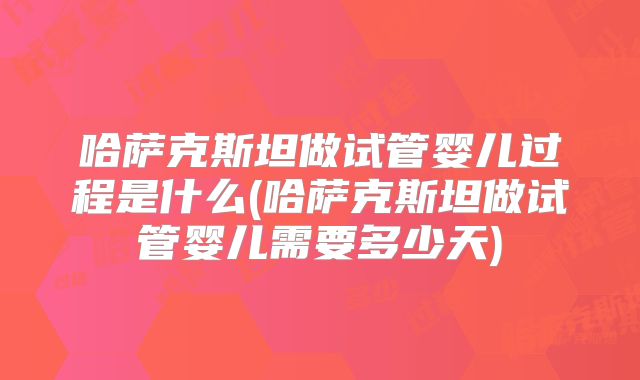 哈萨克斯坦做试管婴儿过程是什么(哈萨克斯坦做试管婴儿需要多少天)