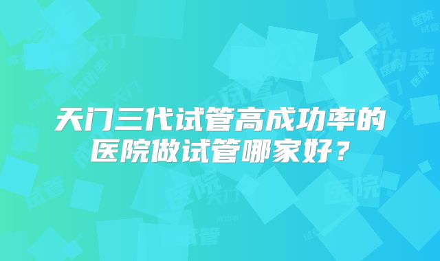 天门三代试管高成功率的医院做试管哪家好？