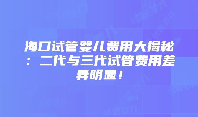 海口试管婴儿费用大揭秘：二代与三代试管费用差异明显！