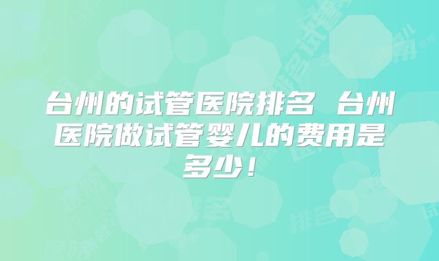 台州的试管医院排名 台州医院做试管婴儿的费用是多少！