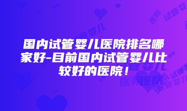 国内试管婴儿医院排名哪家好-目前国内试管婴儿比较好的医院!
