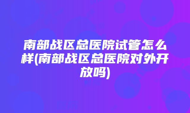 南部战区总医院试管怎么样(南部战区总医院对外开放吗)