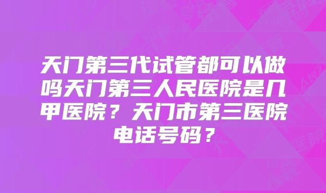 天门第三代试管都可以做吗天门第三人民医院是几甲医院？天门市第三医院电话号码？