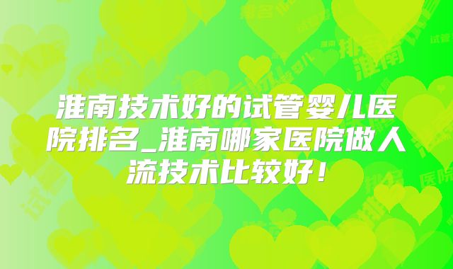 淮南技术好的试管婴儿医院排名_淮南哪家医院做人流技术比较好！