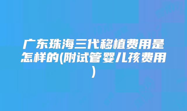 广东珠海三代移植费用是怎样的(附试管婴儿孩费用)