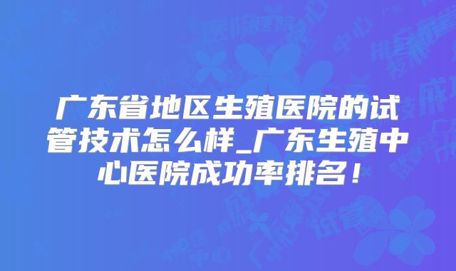 广东省地区生殖医院的试管技术怎么样_广东生殖中心医院成功率排名！