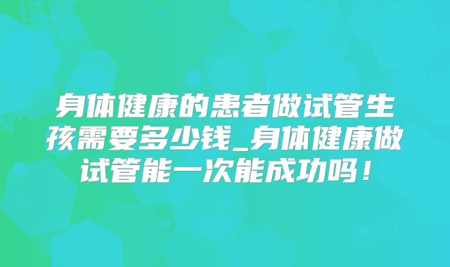 身体健康的患者做试管生孩需要多少钱_身体健康做试管能一次能成功吗！