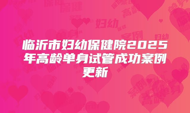 临沂市妇幼保健院2025年高龄单身试管成功案例更新