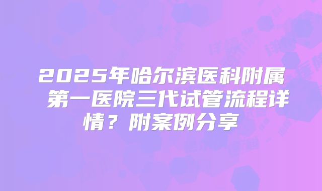 2025年哈尔滨医科附属 第一医院三代试管流程详情?附案例分享