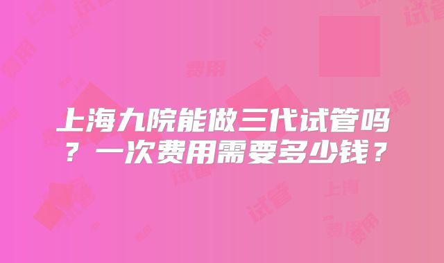 上海九院能做三代试管吗？一次费用需要多少钱？