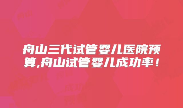 舟山三代试管婴儿医院预算,舟山试管婴儿成功率！