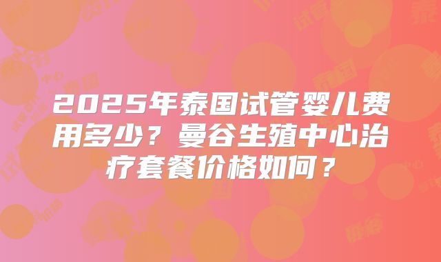 2025年泰国试管婴儿费用多少？曼谷生殖中心治疗套餐价格如何？