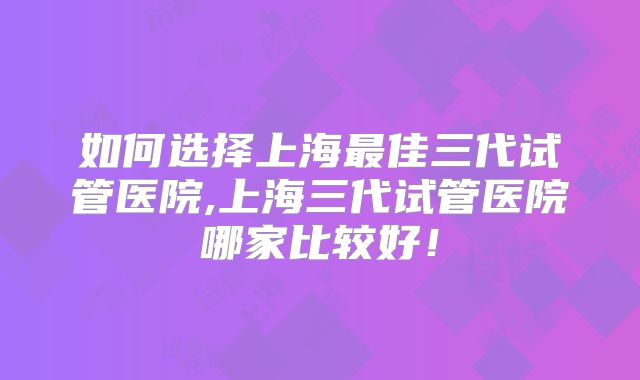 如何选择上海最佳三代试管医院,上海三代试管医院哪家比较好！