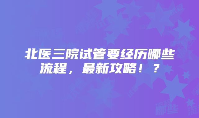 北医三院试管要经历哪些流程，最新攻略！？