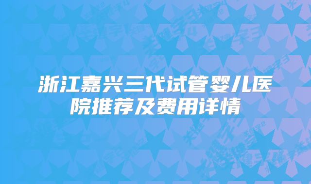 浙江嘉兴三代试管婴儿医院推荐及费用详情