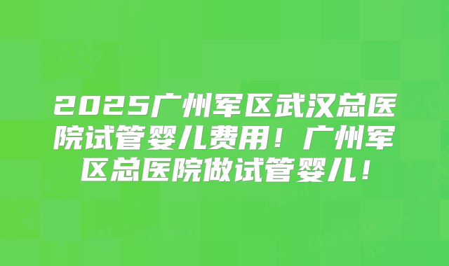 2025广州军区武汉总医院试管婴儿费用！广州军区总医院做试管婴儿！