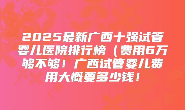 2025最新广西十强试管婴儿医院排行榜(费用6万够不够!广西试管婴儿费用大概要多少钱!