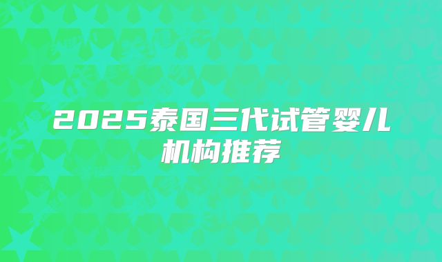 2025泰国三代试管婴儿机构推荐