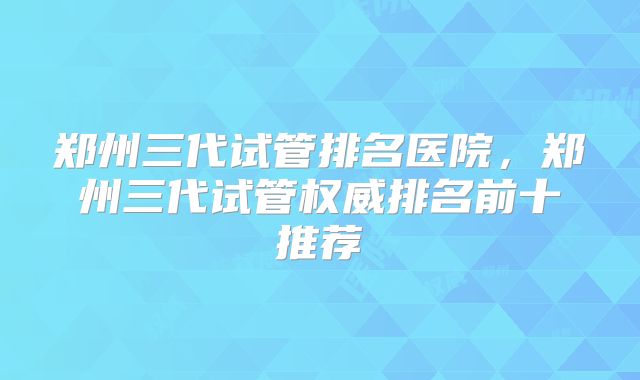 郑州三代试管排名医院，郑州三代试管权威排名前十推荐