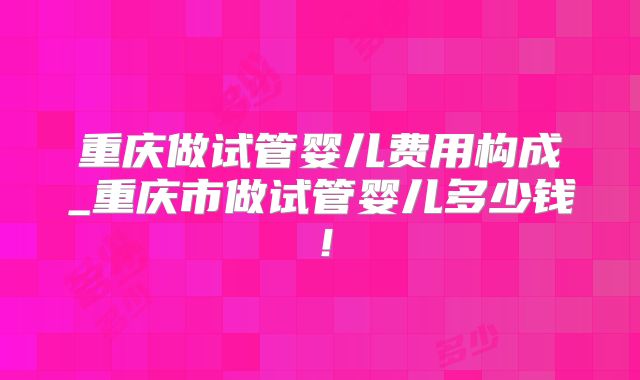 重庆做试管婴儿费用构成_重庆市做试管婴儿多少钱！