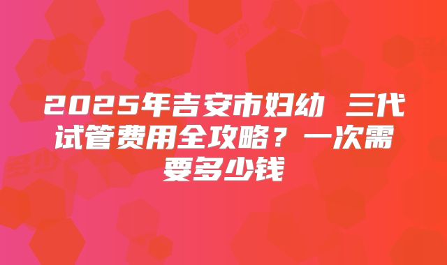 2025年吉安市妇幼 三代试管费用全攻略？一次需要多少钱