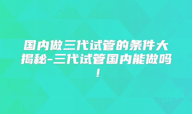 国内做三代试管的条件大揭秘-三代试管国内能做吗！