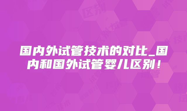 国内外试管技术的对比_国内和国外试管婴儿区别！