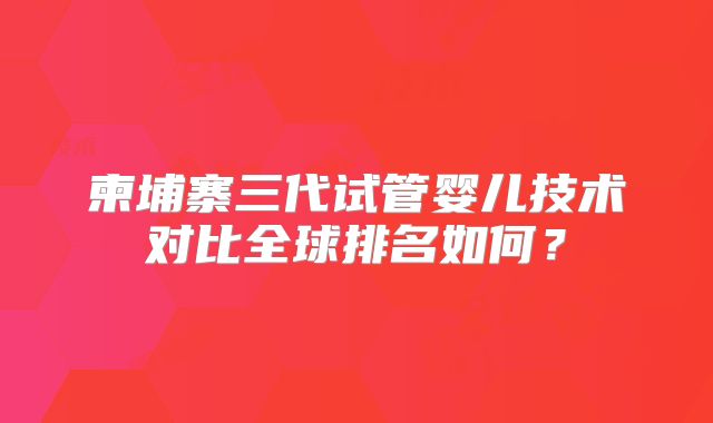 柬埔寨三代试管婴儿技术对比全球排名如何？