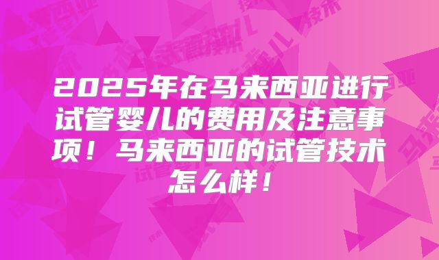 2025年在马来西亚进行试管婴儿的费用及注意事项！马来西亚的试管技术怎么样！