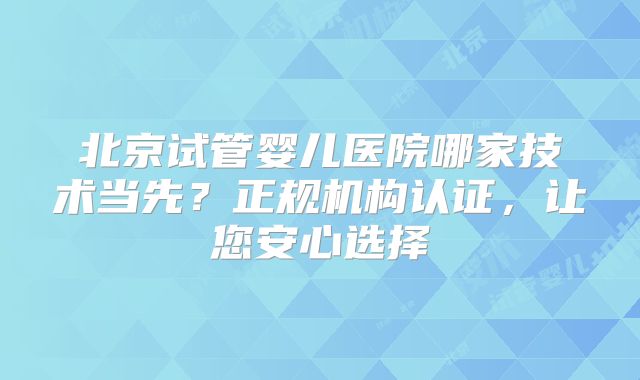 北京试管婴儿医院哪家技术当先？正规机构认证，让您安心选择