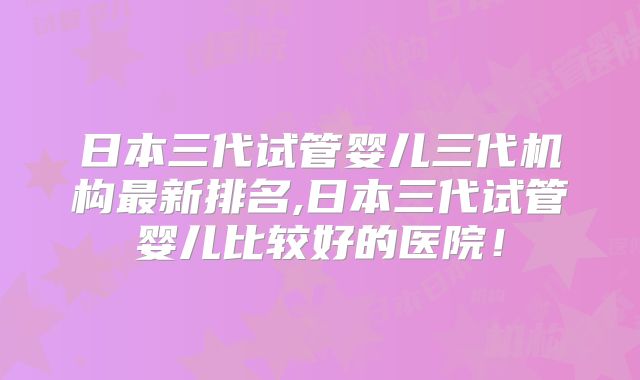 日本三代试管婴儿三代机构最新排名,日本三代试管婴儿比较好的医院！