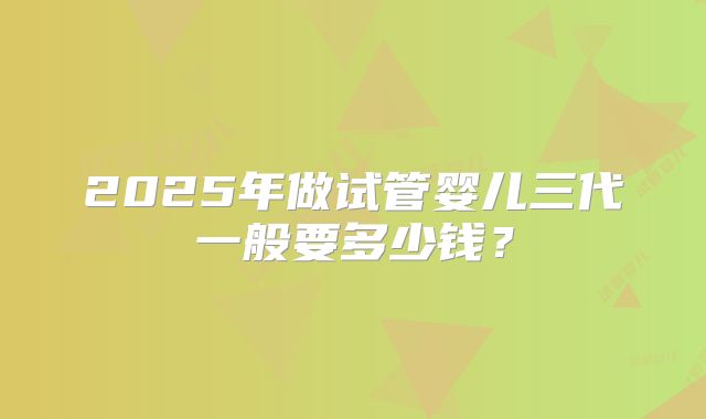 2025年做试管婴儿三代一般要多少钱？