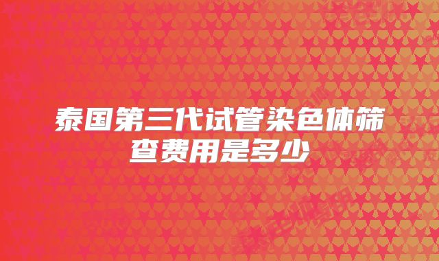 泰国第三代试管染色体筛查费用是多少