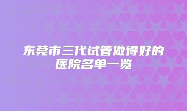 东莞市三代试管做得好的医院名单一览