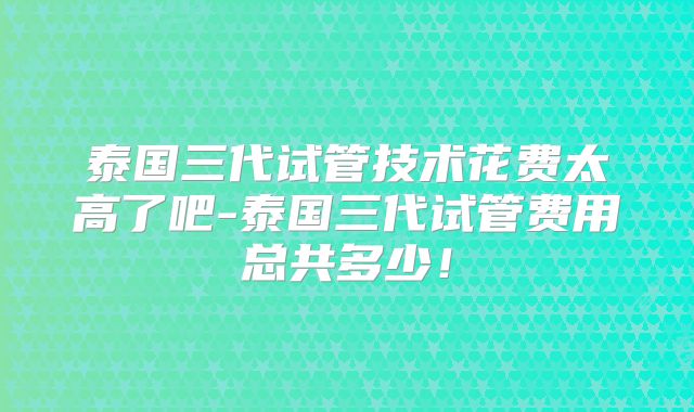 泰国三代试管技术花费太高了吧-泰国三代试管费用总共多少！