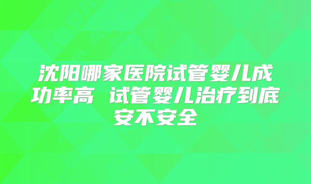 沈阳哪家医院试管婴儿成功率高 试管婴儿治疗到底安不安全