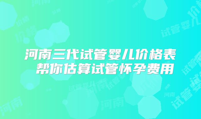 河南三代试管婴儿价格表 帮你估算试管怀孕费用