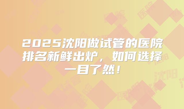 2025沈阳做试管的医院排名新鲜出炉,如何选择一目了然!