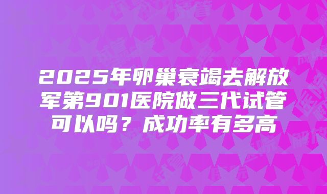 2025年卵巢衰竭去解放军第901医院做三代试管可以吗？成功率有多高