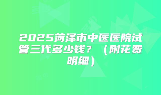 2025菏泽市中医医院试管三代多少钱?(附花费明细)