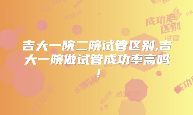 吉大一院二院试管区别,吉大一院做试管成功率高吗！