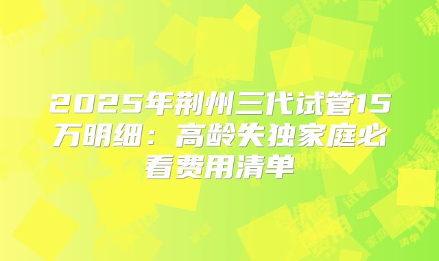 2025年荆州三代试管15万明细：高龄失独家庭必看费用清单