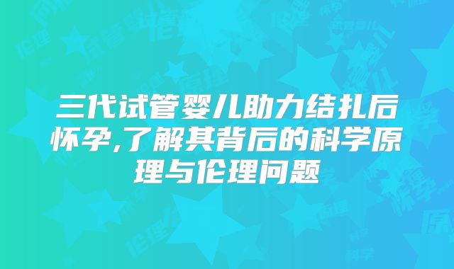 三代试管婴儿助力结扎后怀孕,了解其背后的科学原理与伦理问题