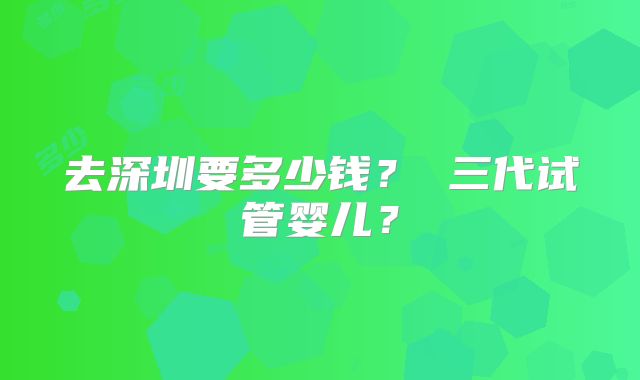 去深圳要多少钱? 三代试管婴儿?
