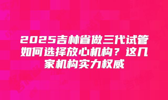 2025吉林省做三代试管如何选择放心机构？这几家机构实力权威
