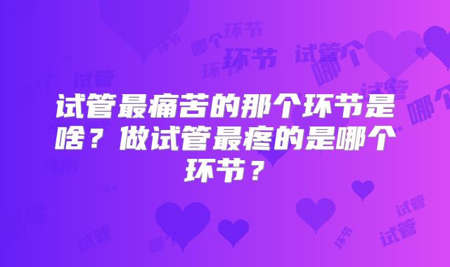 试管最痛苦的那个环节是啥?做试管最疼的是哪个环节?