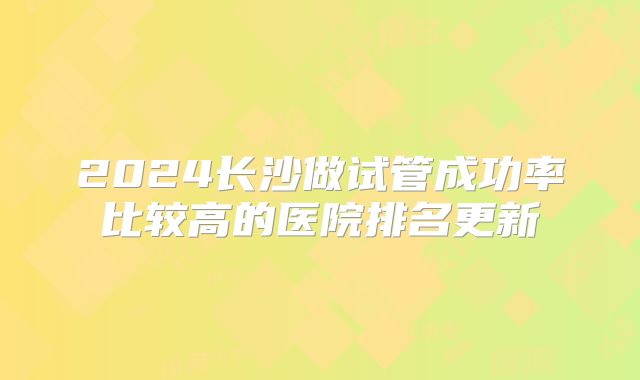 2024长沙做试管成功率比较高的医院排名更新