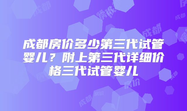成都房价多少第三代试管婴儿？附上第三代详细价格三代试管婴儿