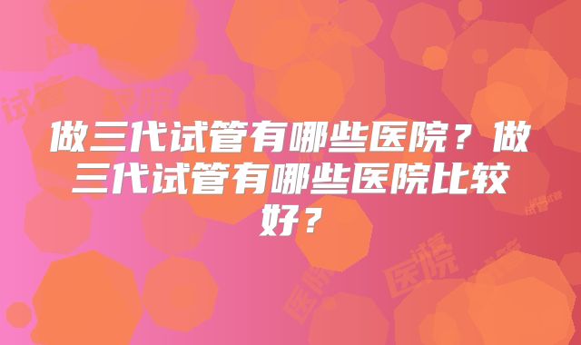 做三代试管有哪些医院？做三代试管有哪些医院比较好？